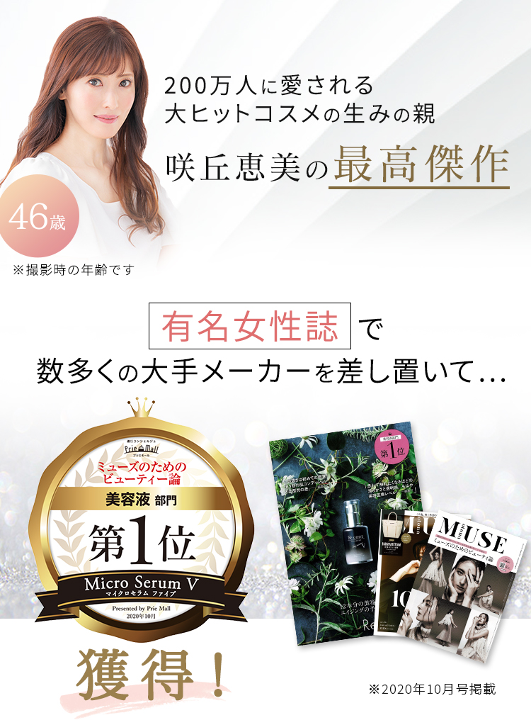 200万人に愛される大ヒットコスメの生みの親 咲丘恵美の最高傑作 46歳 ※撮影時の年齢です 有名女性誌で数多くの大手メーカーを差し置いて… ミューズのためのビューティー論 美容液部門 第1位 獲得! ※2020年10月号掲載
