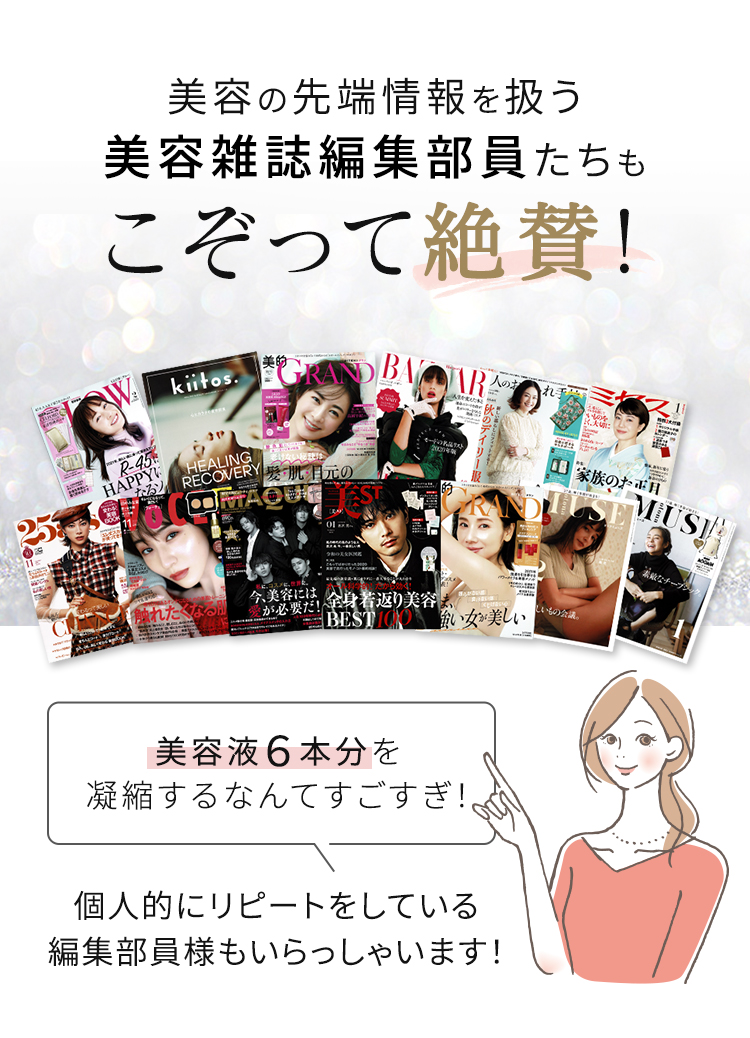 美容の先端情報を扱う美容雑誌編集部員たちもこぞって絶賛! 美容液6本分を凝縮するなんてすごすぎ! 個人的にリピートをしている編集部員様もいらっしゃいます!