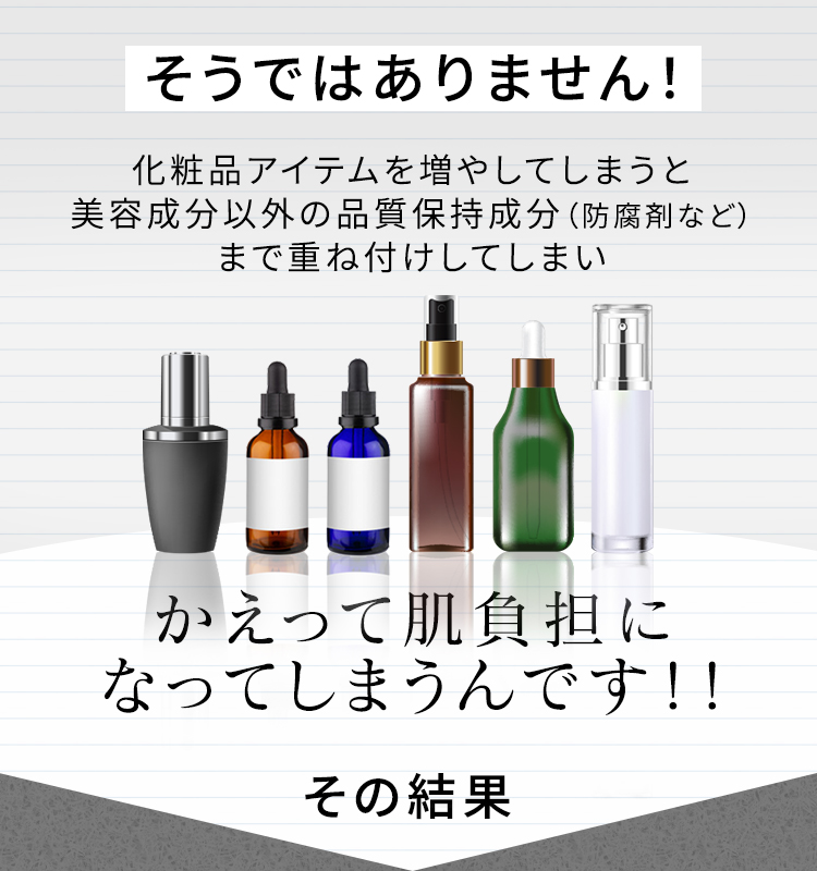 そうではありません! 化粧品アイテムを増やしてしまうと美容成分以外の品質保持成分(防腐剤など)まで重ね付けしてしまい かえって肌負担になってしまうんです!! その結果