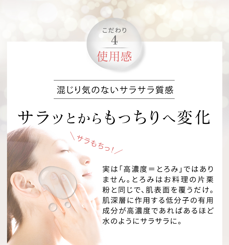 こだわり4 使用感 混じり気のないサラサラ質感 サラッとからもっちりへ変化 実は「高濃度=とろみ」ではありません。とろみはお料理の片栗粉と同じで、肌表面を覆うだけ。肌深層に作用する低分子の有用成分が高濃度であればあるほど水のようにサラサラに。
