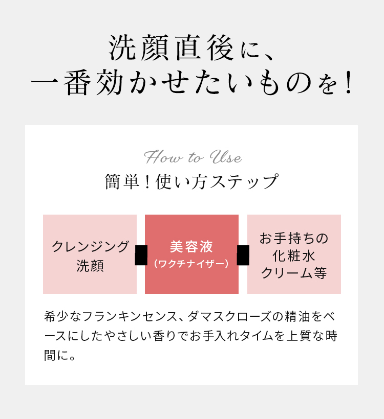 洗顔直後に、一番効かせたいものを! 簡単!使い方ステップ クレンジング洗顔 美容液(マイクロセラム) お手持ちの化粧水クリーム等 希少なフランキンセンス、ダマスクローズの精油をベースにしたやさしい香りでお手入れタイムを上質な時間に。