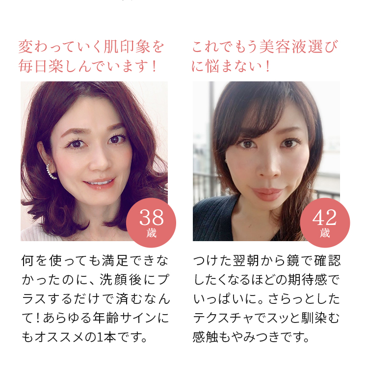 変わっていく肌印象を毎日楽しんでいます! 何を使っても満足できなかったのに、洗顔後にプラスするだけで済むなんて!あらゆる年齢サインにもオススメの1本です。(38歳) これでもう美容液選びに悩まない! つけた翌朝から鏡で確認したくなるほどの期待感でいっぱいに。さらっとしたテクスチャでスッと馴染む感触もやみつきです。(42歳)