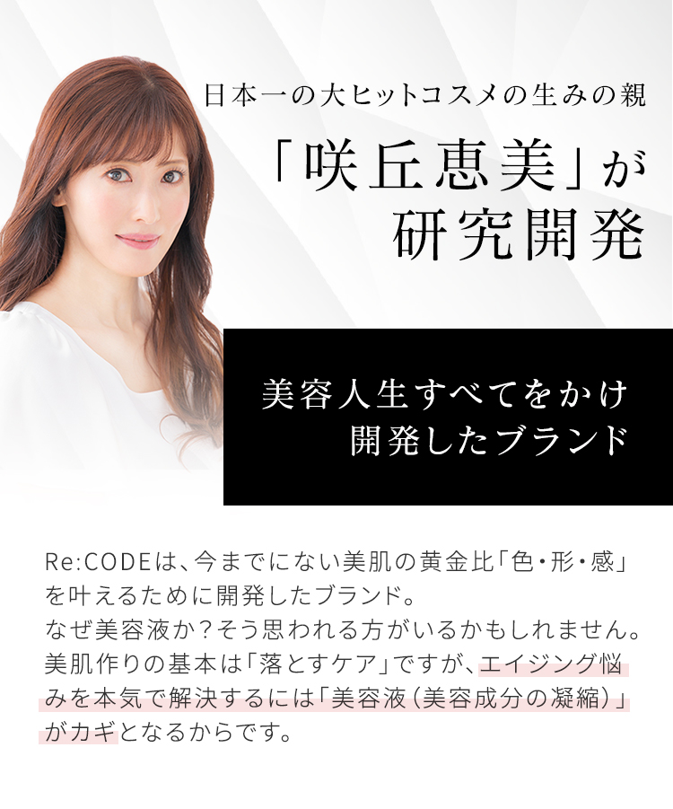 日本一の大ヒットコスメの生みの親 「咲丘恵美」が研究開発 美容人生すべてをかけ開発したブランド Re:CODEは、今までにない美肌の黄金比「色・形・感」を叶えるために開発したブランド。なぜ美容液か?そう思われる方がいるかもしれません。美肌作りの基本は「落とすケア」ですが、エイジング悩みを本気で解決するには「美容液(美容成分の凝縮)」がカギとなるからです。