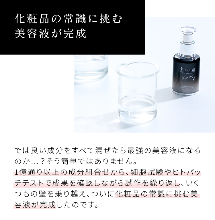 化粧品の常識に挑む美容液が完成 では良い成分をすべて混ぜたら最強の美容液になるのか…?そう簡単ではありません。1億通り以上の成分組合せから、細胞試験やヒトパッチテストで成果を確認しながら試作を繰り返し、いくつもの壁を乗り越え、ついに化粧品の常識に挑む美容液が完成したのです。