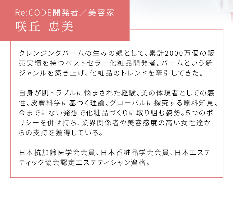 Re:CODE開発者/美容家 咲丘 恵美 クレンジングバームの生みの親として、累計2000万個の販売実績を持つベストセラー化粧品開発者。バームという新ジャンルを築き上げ、化粧品のトレンドを牽引してきた。 自身が肌トラブルに悩まされた経験、美の体現者としての感性、皮膚科学に基づく理論、グローバルに探究する原料知見、今までにない発想で化粧品づくりに取り組む姿勢。5つのポリシーを併せ持ち、業界関係者や美容感度の高い女性達からの支持を獲得している。 日本抗加齢医学会会員、日本香粧品学会会員、日本エステティック協会認定エステティシャン資格。
